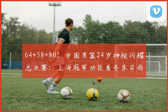 64+58+80！中国男篮24岁神枪闪耀总决赛：上海冠军功臣看齐朱芳雨