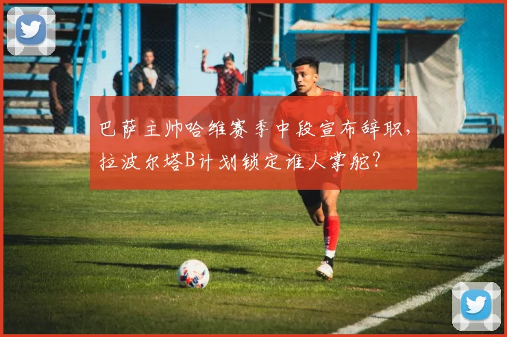 巴萨主帅哈维赛季中段宣布辞职，拉波尔塔B计划锁定谁人掌舵？