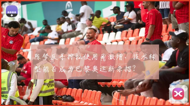 陈梦反手拧拉使用率激增，技术转型能否成为巴黎奥运新杀招？