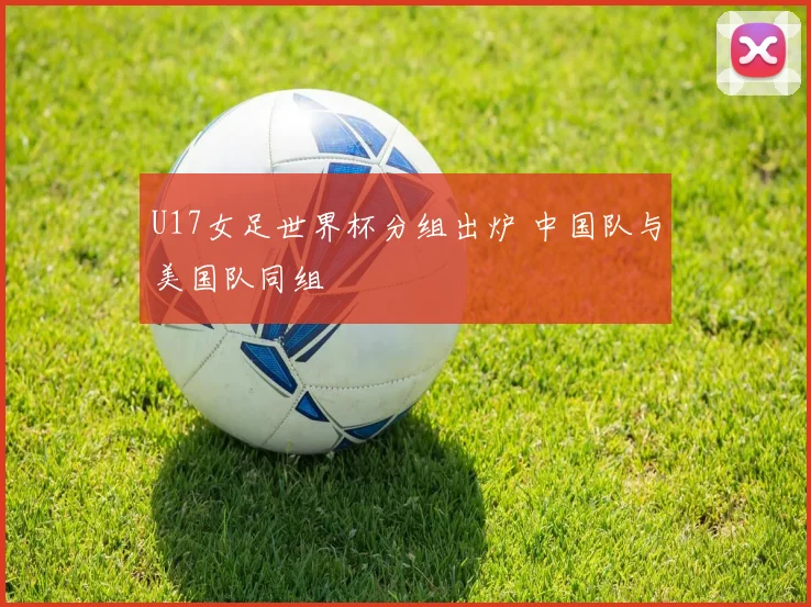 U17女足世界杯分组出炉 中国队与美国队同组
