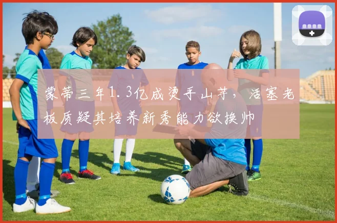 蒙蒂三年1.3亿成烫手山芋，活塞老板质疑其培养新秀能力欲换帅