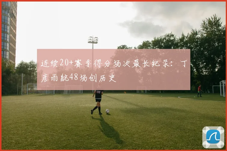 连续20+赛季得分场次最长纪录：丁彦雨航48场创历史