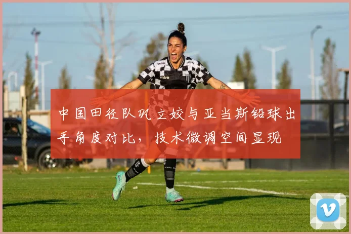中国田径队巩立姣与亚当斯铅球出手角度对比，技术微调空间显现
