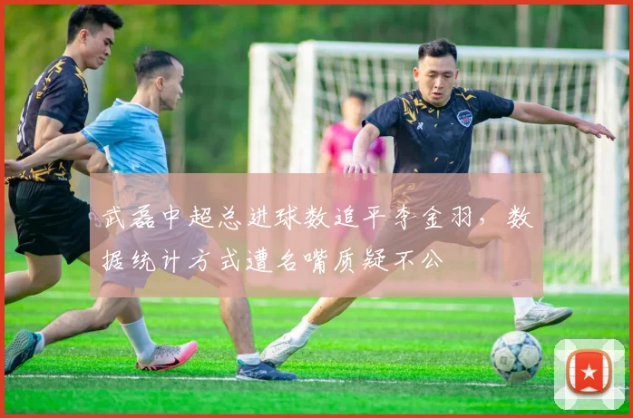 武磊中超总进球数追平李金羽，数据统计方式遭名嘴质疑不公